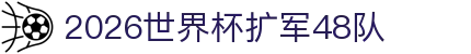 2026世界杯扩军48队- 赛制变化、名额与影响一文讲透